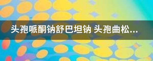 头孢哌酮钠舒巴坦钠 头孢曲松钠:舒巴坦钠
